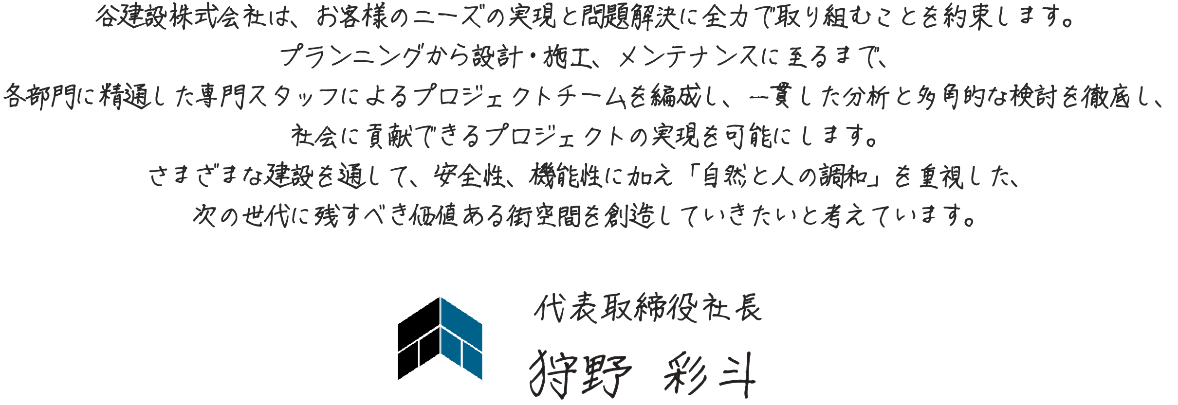 谷建設株式会社は、お客様のニーズの実現と問題解決に全力で取り組むことを約束します。
              プランニングから設計・施工、メンテナンスに至るまで、
              各部門に精通した専門スタッフによるプロジェクトチームを編成し、
              一貫した分析と多角的な検討を徹底し、社会に貢献できるプロジェクトの実現を可能にします。
              さまざまな建設を通して、安全性、機能性に加え
              「自然と人の調和」を重視した、
              次の世代に残すべき価値ある街空間を創造していきたいと考えています。
                     代表取締役社長　狩野 彩斗